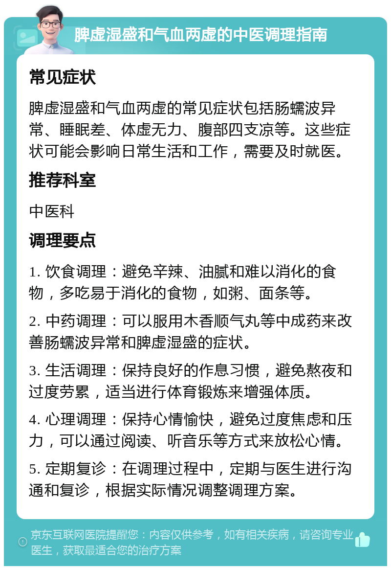 脾虚湿盛和气血两虚的中医调理指南 常见症状 脾虚湿盛和气血两虚的常见症状包括肠蠕波异常、睡眠差、体虚无力、腹部四支凉等。这些症状可能会影响日常生活和工作，需要及时就医。 推荐科室 中医科 调理要点 1. 饮食调理：避免辛辣、油腻和难以消化的食物，多吃易于消化的食物，如粥、面条等。 2. 中药调理：可以服用木香顺气丸等中成药来改善肠蠕波异常和脾虚湿盛的症状。 3. 生活调理：保持良好的作息习惯，避免熬夜和过度劳累，适当进行体育锻炼来增强体质。 4. 心理调理：保持心情愉快，避免过度焦虑和压力，可以通过阅读、听音乐等方式来放松心情。 5. 定期复诊：在调理过程中，定期与医生进行沟通和复诊，根据实际情况调整调理方案。