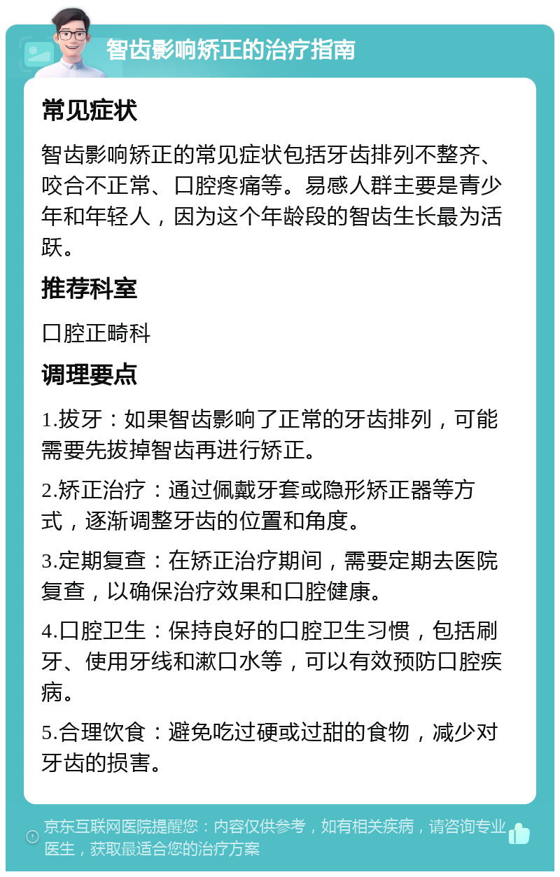 智齿影响矫正的治疗指南 常见症状 智齿影响矫正的常见症状包括牙齿排列不整齐、咬合不正常、口腔疼痛等。易感人群主要是青少年和年轻人，因为这个年龄段的智齿生长最为活跃。 推荐科室 口腔正畸科 调理要点 1.拔牙：如果智齿影响了正常的牙齿排列，可能需要先拔掉智齿再进行矫正。 2.矫正治疗：通过佩戴牙套或隐形矫正器等方式，逐渐调整牙齿的位置和角度。 3.定期复查：在矫正治疗期间，需要定期去医院复查，以确保治疗效果和口腔健康。 4.口腔卫生：保持良好的口腔卫生习惯，包括刷牙、使用牙线和漱口水等，可以有效预防口腔疾病。 5.合理饮食：避免吃过硬或过甜的食物，减少对牙齿的损害。