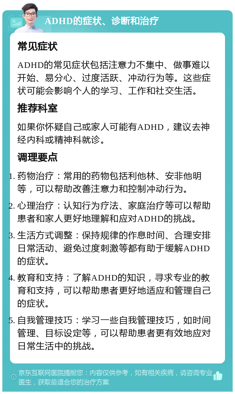 ADHD的症状、诊断和治疗 常见症状 ADHD的常见症状包括注意力不集中、做事难以开始、易分心、过度活跃、冲动行为等。这些症状可能会影响个人的学习、工作和社交生活。 推荐科室 如果你怀疑自己或家人可能有ADHD，建议去神经内科或精神科就诊。 调理要点 药物治疗：常用的药物包括利他林、安非他明等，可以帮助改善注意力和控制冲动行为。 心理治疗：认知行为疗法、家庭治疗等可以帮助患者和家人更好地理解和应对ADHD的挑战。 生活方式调整：保持规律的作息时间、合理安排日常活动、避免过度刺激等都有助于缓解ADHD的症状。 教育和支持：了解ADHD的知识，寻求专业的教育和支持，可以帮助患者更好地适应和管理自己的症状。 自我管理技巧：学习一些自我管理技巧，如时间管理、目标设定等，可以帮助患者更有效地应对日常生活中的挑战。