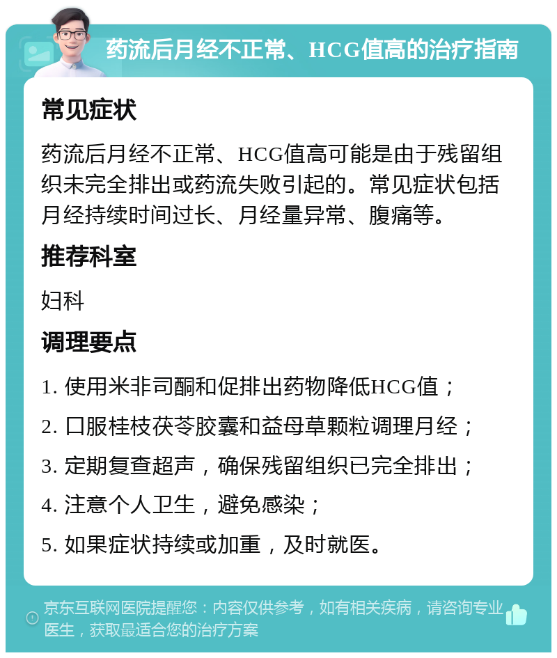 药流后月经不正常、HCG值高的治疗指南 常见症状 药流后月经不正常、HCG值高可能是由于残留组织未完全排出或药流失败引起的。常见症状包括月经持续时间过长、月经量异常、腹痛等。 推荐科室 妇科 调理要点 1. 使用米非司酮和促排出药物降低HCG值； 2. 口服桂枝茯苓胶囊和益母草颗粒调理月经； 3. 定期复查超声，确保残留组织已完全排出； 4. 注意个人卫生，避免感染； 5. 如果症状持续或加重，及时就医。