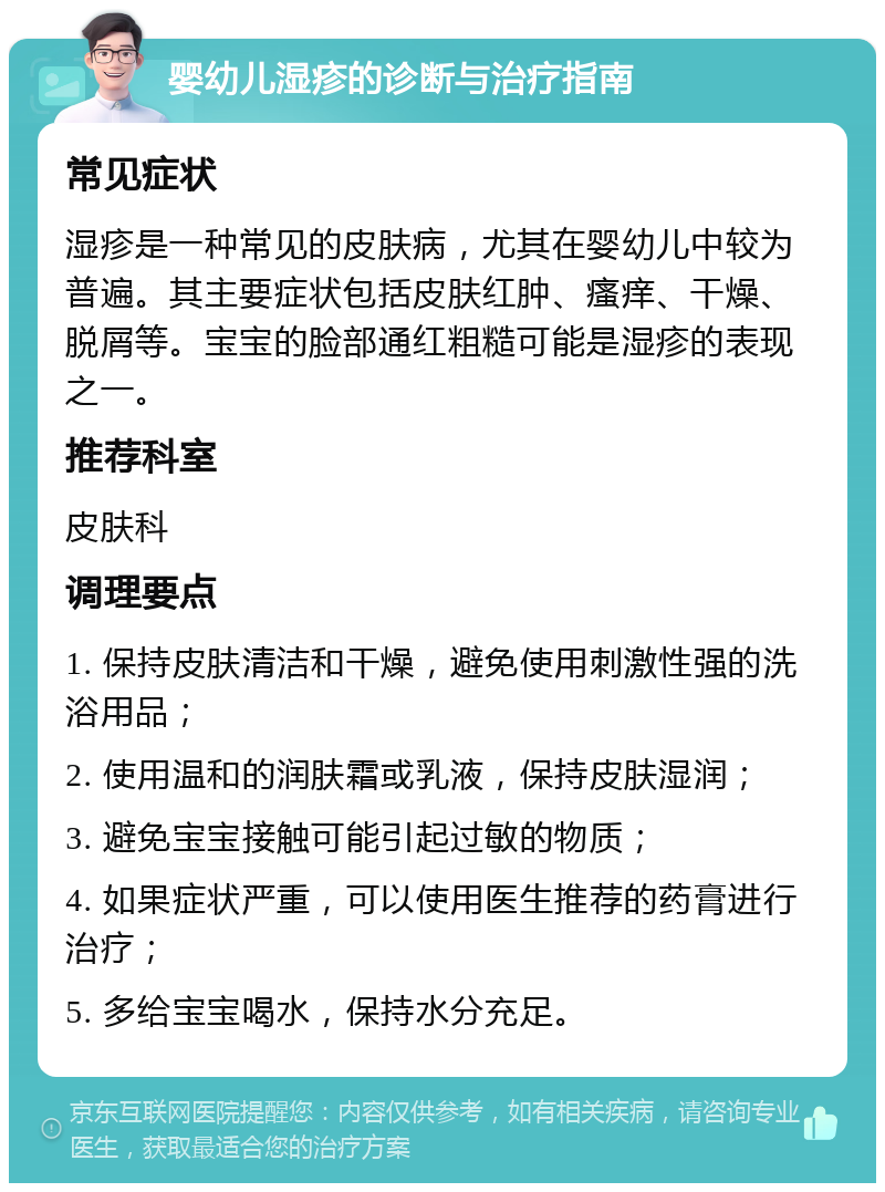 婴幼儿湿疹的诊断与治疗指南 常见症状 湿疹是一种常见的皮肤病，尤其在婴幼儿中较为普遍。其主要症状包括皮肤红肿、瘙痒、干燥、脱屑等。宝宝的脸部通红粗糙可能是湿疹的表现之一。 推荐科室 皮肤科 调理要点 1. 保持皮肤清洁和干燥，避免使用刺激性强的洗浴用品； 2. 使用温和的润肤霜或乳液，保持皮肤湿润； 3. 避免宝宝接触可能引起过敏的物质； 4. 如果症状严重，可以使用医生推荐的药膏进行治疗； 5. 多给宝宝喝水，保持水分充足。