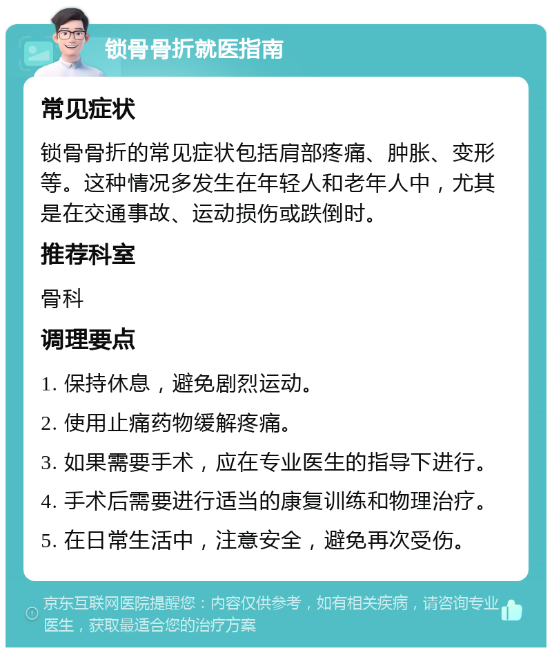 锁骨骨折就医指南 常见症状 锁骨骨折的常见症状包括肩部疼痛、肿胀、变形等。这种情况多发生在年轻人和老年人中，尤其是在交通事故、运动损伤或跌倒时。 推荐科室 骨科 调理要点 1. 保持休息，避免剧烈运动。 2. 使用止痛药物缓解疼痛。 3. 如果需要手术，应在专业医生的指导下进行。 4. 手术后需要进行适当的康复训练和物理治疗。 5. 在日常生活中，注意安全，避免再次受伤。