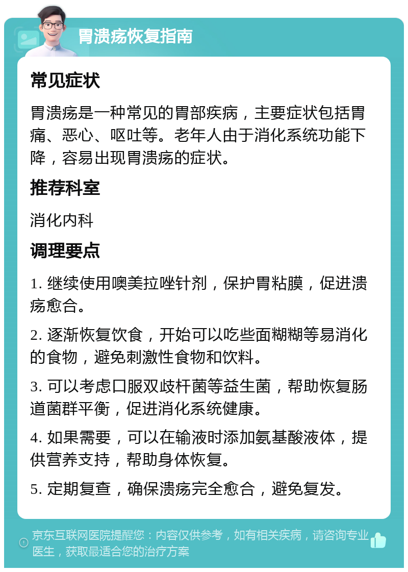 胃溃疡恢复指南 常见症状 胃溃疡是一种常见的胃部疾病，主要症状包括胃痛、恶心、呕吐等。老年人由于消化系统功能下降，容易出现胃溃疡的症状。 推荐科室 消化内科 调理要点 1. 继续使用噢美拉唑针剂，保护胃粘膜，促进溃疡愈合。 2. 逐渐恢复饮食，开始可以吃些面糊糊等易消化的食物，避免刺激性食物和饮料。 3. 可以考虑口服双歧杆菌等益生菌，帮助恢复肠道菌群平衡，促进消化系统健康。 4. 如果需要，可以在输液时添加氨基酸液体，提供营养支持，帮助身体恢复。 5. 定期复查，确保溃疡完全愈合，避免复发。