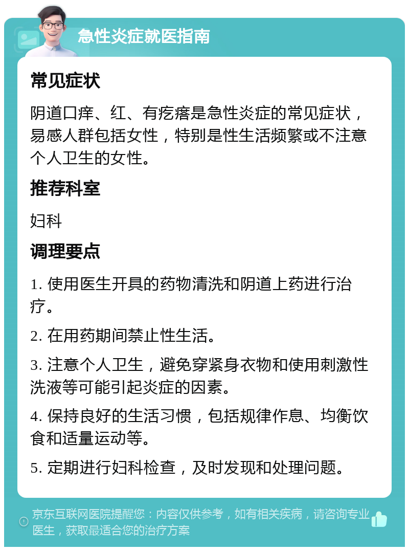 急性炎症就医指南 常见症状 阴道口痒、红、有疙瘩是急性炎症的常见症状，易感人群包括女性，特别是性生活频繁或不注意个人卫生的女性。 推荐科室 妇科 调理要点 1. 使用医生开具的药物清洗和阴道上药进行治疗。 2. 在用药期间禁止性生活。 3. 注意个人卫生，避免穿紧身衣物和使用刺激性洗液等可能引起炎症的因素。 4. 保持良好的生活习惯，包括规律作息、均衡饮食和适量运动等。 5. 定期进行妇科检查，及时发现和处理问题。