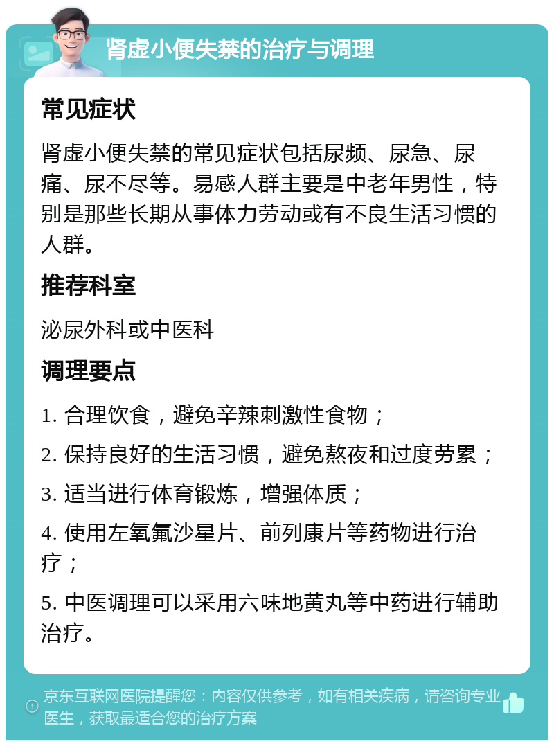 肾虚小便失禁的治疗与调理 常见症状 肾虚小便失禁的常见症状包括尿频、尿急、尿痛、尿不尽等。易感人群主要是中老年男性，特别是那些长期从事体力劳动或有不良生活习惯的人群。 推荐科室 泌尿外科或中医科 调理要点 1. 合理饮食，避免辛辣刺激性食物； 2. 保持良好的生活习惯，避免熬夜和过度劳累； 3. 适当进行体育锻炼，增强体质； 4. 使用左氧氟沙星片、前列康片等药物进行治疗； 5. 中医调理可以采用六味地黄丸等中药进行辅助治疗。