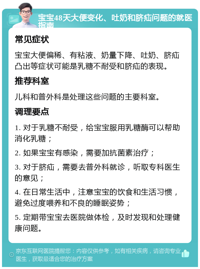 宝宝48天大便变化、吐奶和脐疝问题的就医指南 常见症状 宝宝大便偏稀、有粘液、奶量下降、吐奶、脐疝凸出等症状可能是乳糖不耐受和脐疝的表现。 推荐科室 儿科和普外科是处理这些问题的主要科室。 调理要点 1. 对于乳糖不耐受，给宝宝服用乳糖酶可以帮助消化乳糖； 2. 如果宝宝有感染，需要加抗菌素治疗； 3. 对于脐疝，需要去普外科就诊，听取专科医生的意见； 4. 在日常生活中，注意宝宝的饮食和生活习惯，避免过度喂养和不良的睡眠姿势； 5. 定期带宝宝去医院做体检，及时发现和处理健康问题。