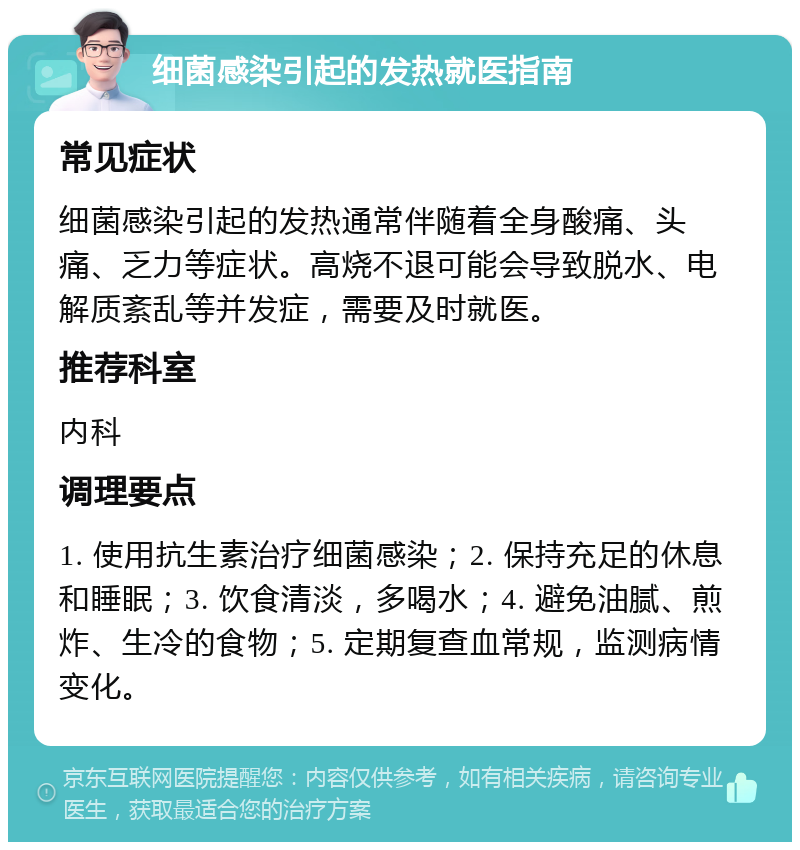 细菌感染引起的发热就医指南 常见症状 细菌感染引起的发热通常伴随着全身酸痛、头痛、乏力等症状。高烧不退可能会导致脱水、电解质紊乱等并发症，需要及时就医。 推荐科室 内科 调理要点 1. 使用抗生素治疗细菌感染；2. 保持充足的休息和睡眠；3. 饮食清淡，多喝水；4. 避免油腻、煎炸、生冷的食物；5. 定期复查血常规，监测病情变化。