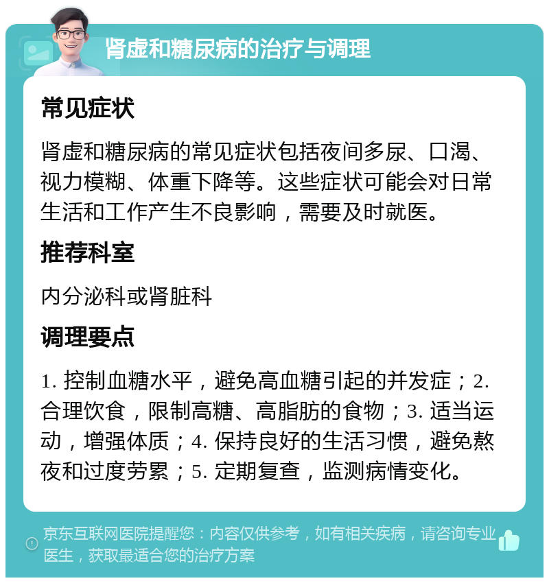 肾虚和糖尿病的治疗与调理 常见症状 肾虚和糖尿病的常见症状包括夜间多尿、口渴、视力模糊、体重下降等。这些症状可能会对日常生活和工作产生不良影响，需要及时就医。 推荐科室 内分泌科或肾脏科 调理要点 1. 控制血糖水平，避免高血糖引起的并发症；2. 合理饮食，限制高糖、高脂肪的食物；3. 适当运动，增强体质；4. 保持良好的生活习惯，避免熬夜和过度劳累；5. 定期复查，监测病情变化。