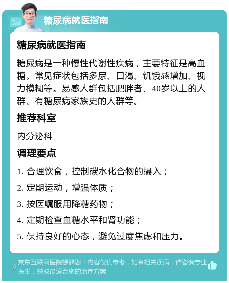 糖尿病就医指南 糖尿病就医指南 糖尿病是一种慢性代谢性疾病，主要特征是高血糖。常见症状包括多尿、口渴、饥饿感增加、视力模糊等。易感人群包括肥胖者、40岁以上的人群、有糖尿病家族史的人群等。 推荐科室 内分泌科 调理要点 1. 合理饮食，控制碳水化合物的摄入； 2. 定期运动，增强体质； 3. 按医嘱服用降糖药物； 4. 定期检查血糖水平和肾功能； 5. 保持良好的心态，避免过度焦虑和压力。