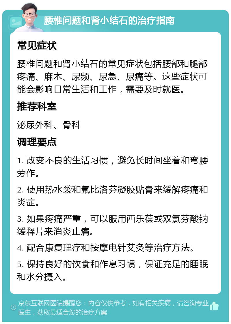 腰椎问题和肾小结石的治疗指南 常见症状 腰椎问题和肾小结石的常见症状包括腰部和腿部疼痛、麻木、尿频、尿急、尿痛等。这些症状可能会影响日常生活和工作，需要及时就医。 推荐科室 泌尿外科、骨科 调理要点 1. 改变不良的生活习惯，避免长时间坐着和弯腰劳作。 2. 使用热水袋和氟比洛芬凝胶贴膏来缓解疼痛和炎症。 3. 如果疼痛严重，可以服用西乐葆或双氯芬酸钠缓释片来消炎止痛。 4. 配合康复理疗和按摩电针艾灸等治疗方法。 5. 保持良好的饮食和作息习惯，保证充足的睡眠和水分摄入。