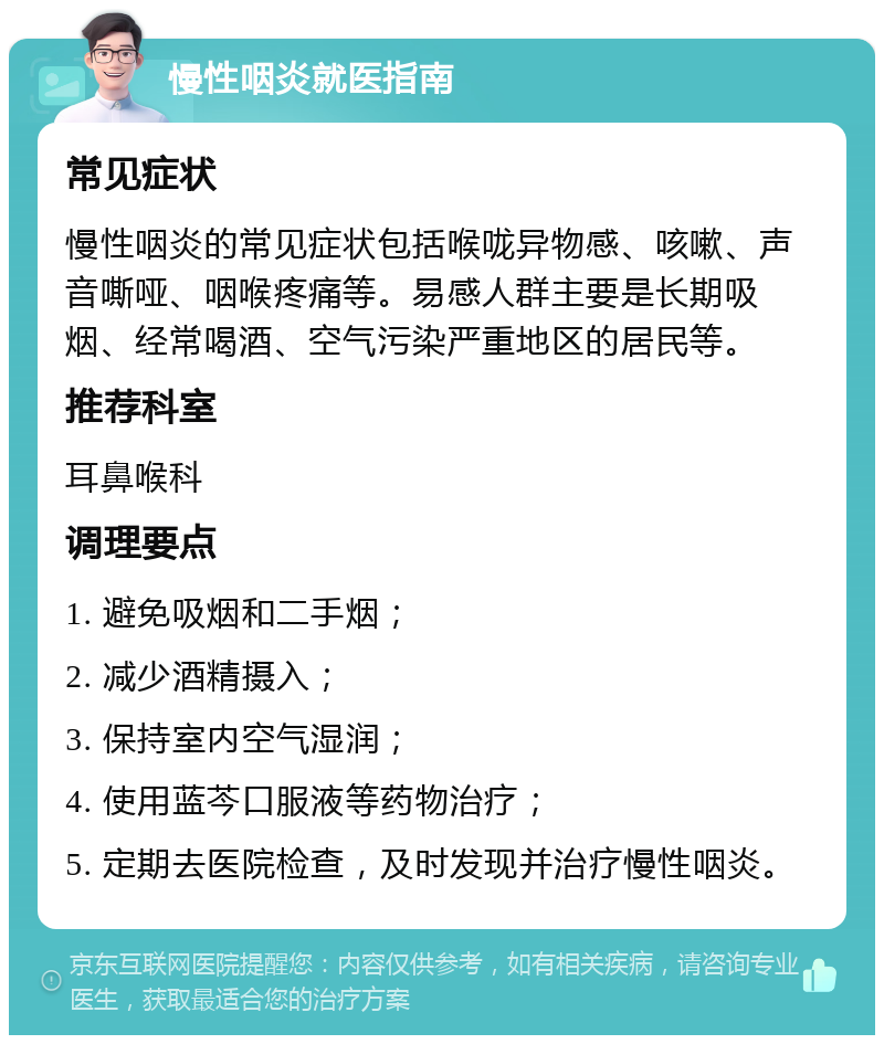 慢性咽炎就医指南 常见症状 慢性咽炎的常见症状包括喉咙异物感、咳嗽、声音嘶哑、咽喉疼痛等。易感人群主要是长期吸烟、经常喝酒、空气污染严重地区的居民等。 推荐科室 耳鼻喉科 调理要点 1. 避免吸烟和二手烟； 2. 减少酒精摄入； 3. 保持室内空气湿润； 4. 使用蓝芩口服液等药物治疗； 5. 定期去医院检查，及时发现并治疗慢性咽炎。