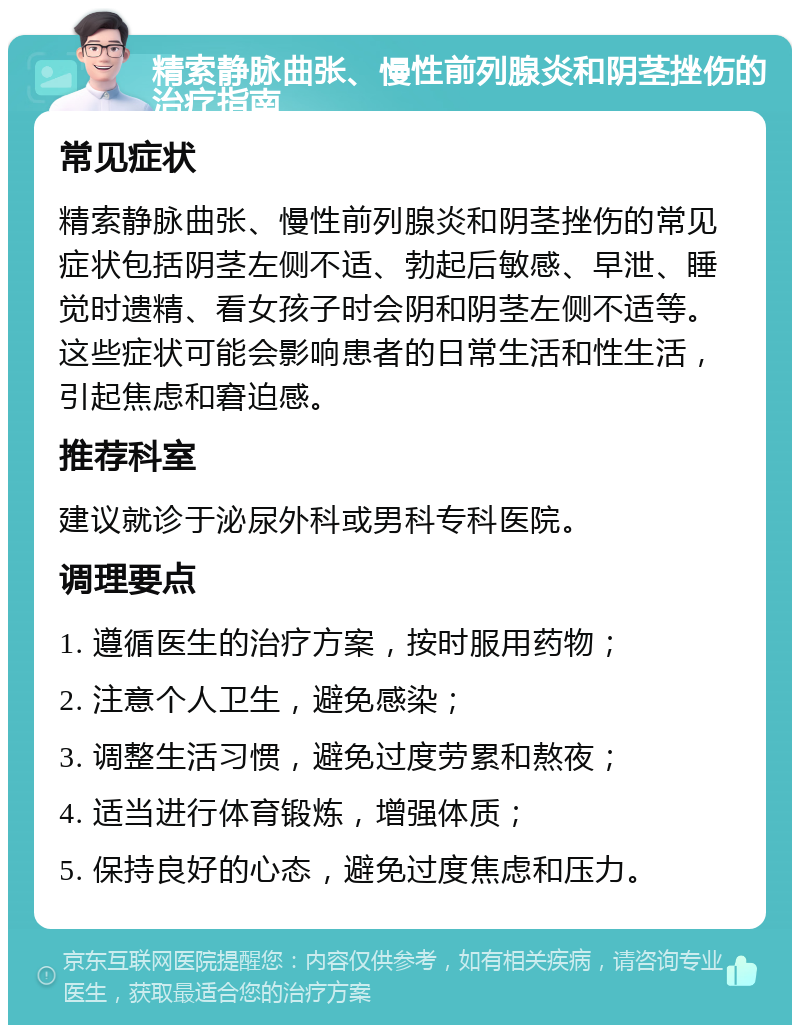 精索静脉曲张、慢性前列腺炎和阴茎挫伤的治疗指南 常见症状 精索静脉曲张、慢性前列腺炎和阴茎挫伤的常见症状包括阴茎左侧不适、勃起后敏感、早泄、睡觉时遗精、看女孩子时会阴和阴茎左侧不适等。这些症状可能会影响患者的日常生活和性生活，引起焦虑和窘迫感。 推荐科室 建议就诊于泌尿外科或男科专科医院。 调理要点 1. 遵循医生的治疗方案，按时服用药物； 2. 注意个人卫生，避免感染； 3. 调整生活习惯，避免过度劳累和熬夜； 4. 适当进行体育锻炼，增强体质； 5. 保持良好的心态，避免过度焦虑和压力。