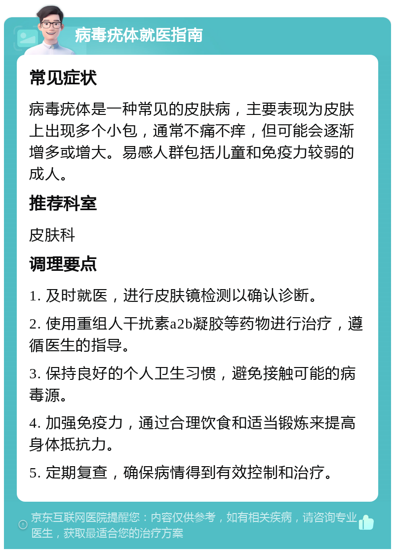 病毒疣体就医指南 常见症状 病毒疣体是一种常见的皮肤病，主要表现为皮肤上出现多个小包，通常不痛不痒，但可能会逐渐增多或增大。易感人群包括儿童和免疫力较弱的成人。 推荐科室 皮肤科 调理要点 1. 及时就医，进行皮肤镜检测以确认诊断。 2. 使用重组人干扰素a2b凝胶等药物进行治疗，遵循医生的指导。 3. 保持良好的个人卫生习惯，避免接触可能的病毒源。 4. 加强免疫力，通过合理饮食和适当锻炼来提高身体抵抗力。 5. 定期复查，确保病情得到有效控制和治疗。