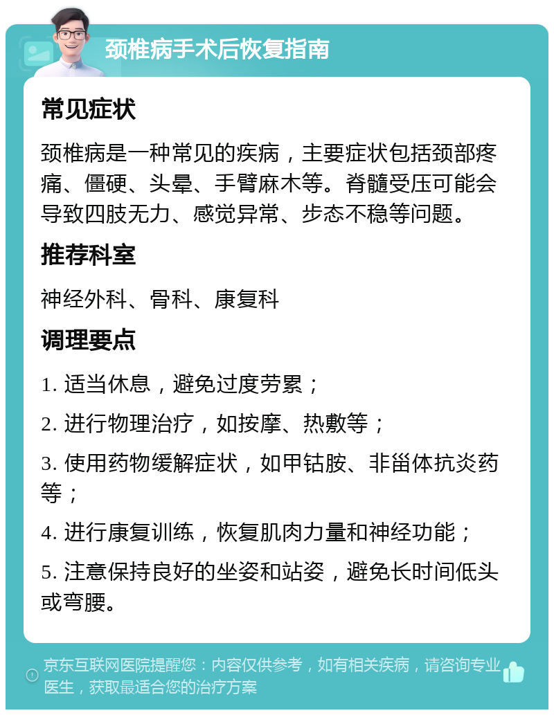 颈椎病手术后恢复指南 常见症状 颈椎病是一种常见的疾病，主要症状包括颈部疼痛、僵硬、头晕、手臂麻木等。脊髓受压可能会导致四肢无力、感觉异常、步态不稳等问题。 推荐科室 神经外科、骨科、康复科 调理要点 1. 适当休息，避免过度劳累； 2. 进行物理治疗，如按摩、热敷等； 3. 使用药物缓解症状，如甲钴胺、非甾体抗炎药等； 4. 进行康复训练，恢复肌肉力量和神经功能； 5. 注意保持良好的坐姿和站姿，避免长时间低头或弯腰。