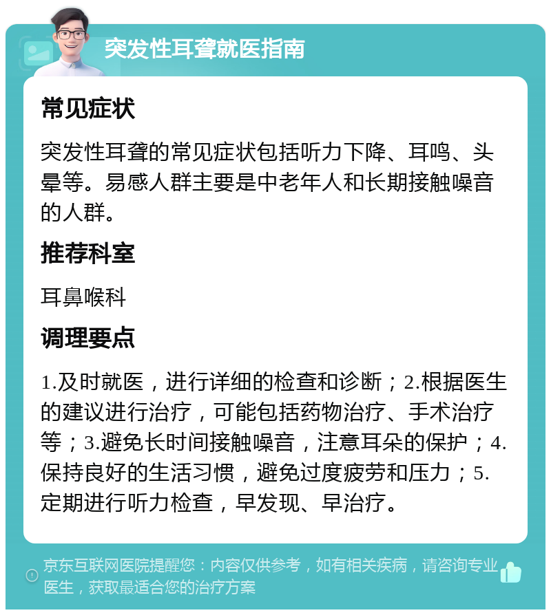 突发性耳聋就医指南 常见症状 突发性耳聋的常见症状包括听力下降、耳鸣、头晕等。易感人群主要是中老年人和长期接触噪音的人群。 推荐科室 耳鼻喉科 调理要点 1.及时就医，进行详细的检查和诊断；2.根据医生的建议进行治疗，可能包括药物治疗、手术治疗等；3.避免长时间接触噪音，注意耳朵的保护；4.保持良好的生活习惯，避免过度疲劳和压力；5.定期进行听力检查，早发现、早治疗。