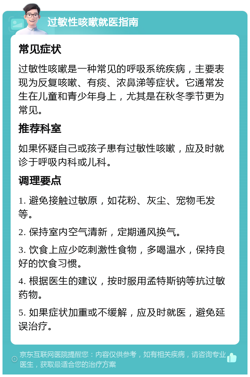 过敏性咳嗽就医指南 常见症状 过敏性咳嗽是一种常见的呼吸系统疾病，主要表现为反复咳嗽、有痰、浓鼻涕等症状。它通常发生在儿童和青少年身上，尤其是在秋冬季节更为常见。 推荐科室 如果怀疑自己或孩子患有过敏性咳嗽，应及时就诊于呼吸内科或儿科。 调理要点 1. 避免接触过敏原，如花粉、灰尘、宠物毛发等。 2. 保持室内空气清新，定期通风换气。 3. 饮食上应少吃刺激性食物，多喝温水，保持良好的饮食习惯。 4. 根据医生的建议，按时服用孟特斯钠等抗过敏药物。 5. 如果症状加重或不缓解，应及时就医，避免延误治疗。