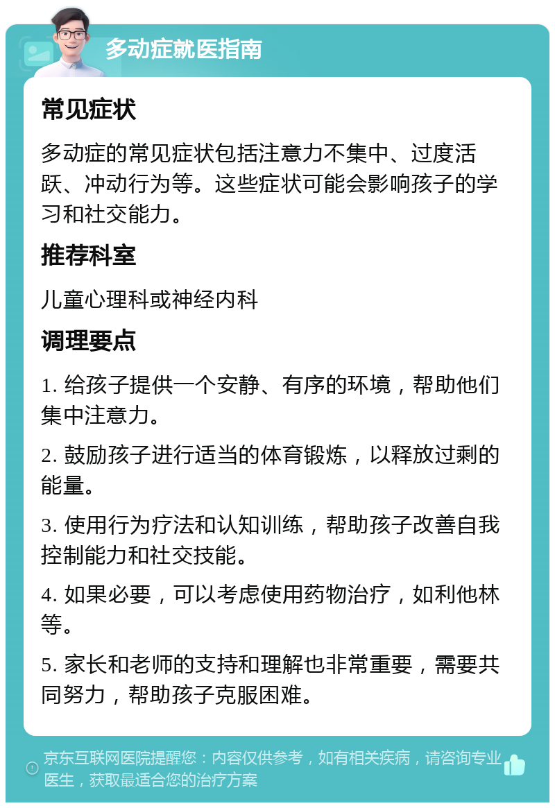 多动症就医指南 常见症状 多动症的常见症状包括注意力不集中、过度活跃、冲动行为等。这些症状可能会影响孩子的学习和社交能力。 推荐科室 儿童心理科或神经内科 调理要点 1. 给孩子提供一个安静、有序的环境，帮助他们集中注意力。 2. 鼓励孩子进行适当的体育锻炼，以释放过剩的能量。 3. 使用行为疗法和认知训练，帮助孩子改善自我控制能力和社交技能。 4. 如果必要，可以考虑使用药物治疗，如利他林等。 5. 家长和老师的支持和理解也非常重要，需要共同努力，帮助孩子克服困难。