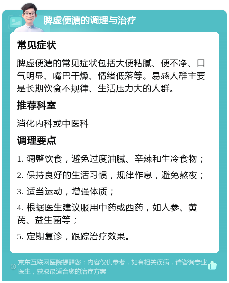 脾虚便溏的调理与治疗 常见症状 脾虚便溏的常见症状包括大便粘腻、便不净、口气明显、嘴巴干燥、情绪低落等。易感人群主要是长期饮食不规律、生活压力大的人群。 推荐科室 消化内科或中医科 调理要点 1. 调整饮食，避免过度油腻、辛辣和生冷食物； 2. 保持良好的生活习惯，规律作息，避免熬夜； 3. 适当运动，增强体质； 4. 根据医生建议服用中药或西药，如人参、黄芪、益生菌等； 5. 定期复诊，跟踪治疗效果。