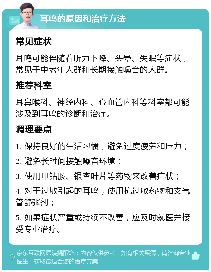 耳鸣的原因和治疗方法 常见症状 耳鸣可能伴随着听力下降、头晕、失眠等症状，常见于中老年人群和长期接触噪音的人群。 推荐科室 耳鼻喉科、神经内科、心血管内科等科室都可能涉及到耳鸣的诊断和治疗。 调理要点 1. 保持良好的生活习惯，避免过度疲劳和压力； 2. 避免长时间接触噪音环境； 3. 使用甲钴胺、银杏叶片等药物来改善症状； 4. 对于过敏引起的耳鸣，使用抗过敏药物和支气管舒张剂； 5. 如果症状严重或持续不改善，应及时就医并接受专业治疗。