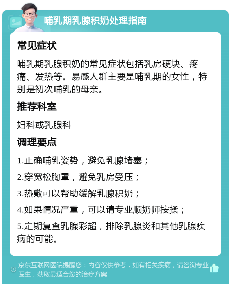 哺乳期乳腺积奶处理指南 常见症状 哺乳期乳腺积奶的常见症状包括乳房硬块、疼痛、发热等。易感人群主要是哺乳期的女性，特别是初次哺乳的母亲。 推荐科室 妇科或乳腺科 调理要点 1.正确哺乳姿势，避免乳腺堵塞； 2.穿宽松胸罩，避免乳房受压； 3.热敷可以帮助缓解乳腺积奶； 4.如果情况严重，可以请专业顺奶师按揉； 5.定期复查乳腺彩超，排除乳腺炎和其他乳腺疾病的可能。