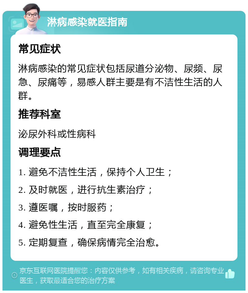 淋病感染就医指南 常见症状 淋病感染的常见症状包括尿道分泌物、尿频、尿急、尿痛等，易感人群主要是有不洁性生活的人群。 推荐科室 泌尿外科或性病科 调理要点 1. 避免不洁性生活，保持个人卫生； 2. 及时就医，进行抗生素治疗； 3. 遵医嘱，按时服药； 4. 避免性生活，直至完全康复； 5. 定期复查，确保病情完全治愈。