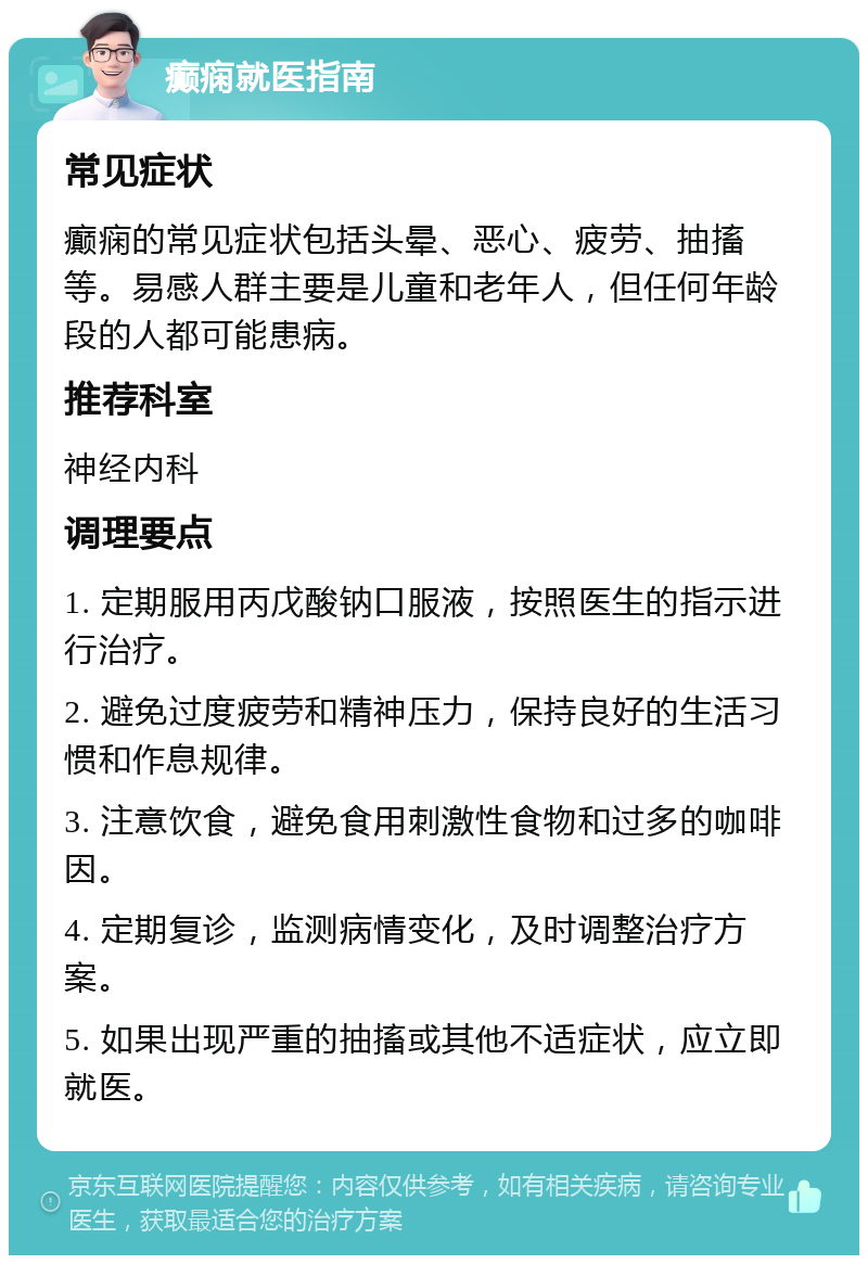 癫痫就医指南 常见症状 癫痫的常见症状包括头晕、恶心、疲劳、抽搐等。易感人群主要是儿童和老年人，但任何年龄段的人都可能患病。 推荐科室 神经内科 调理要点 1. 定期服用丙戊酸钠口服液，按照医生的指示进行治疗。 2. 避免过度疲劳和精神压力，保持良好的生活习惯和作息规律。 3. 注意饮食，避免食用刺激性食物和过多的咖啡因。 4. 定期复诊，监测病情变化，及时调整治疗方案。 5. 如果出现严重的抽搐或其他不适症状，应立即就医。