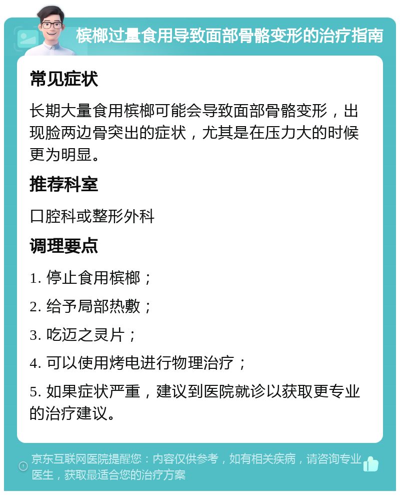 槟榔过量食用导致面部骨骼变形的治疗指南 常见症状 长期大量食用槟榔可能会导致面部骨骼变形，出现脸两边骨突出的症状，尤其是在压力大的时候更为明显。 推荐科室 口腔科或整形外科 调理要点 1. 停止食用槟榔； 2. 给予局部热敷； 3. 吃迈之灵片； 4. 可以使用烤电进行物理治疗； 5. 如果症状严重，建议到医院就诊以获取更专业的治疗建议。