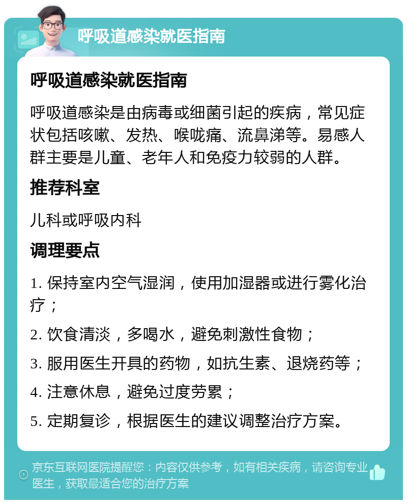 呼吸道感染就医指南 呼吸道感染就医指南 呼吸道感染是由病毒或细菌引起的疾病，常见症状包括咳嗽、发热、喉咙痛、流鼻涕等。易感人群主要是儿童、老年人和免疫力较弱的人群。 推荐科室 儿科或呼吸内科 调理要点 1. 保持室内空气湿润，使用加湿器或进行雾化治疗； 2. 饮食清淡，多喝水，避免刺激性食物； 3. 服用医生开具的药物，如抗生素、退烧药等； 4. 注意休息，避免过度劳累； 5. 定期复诊，根据医生的建议调整治疗方案。