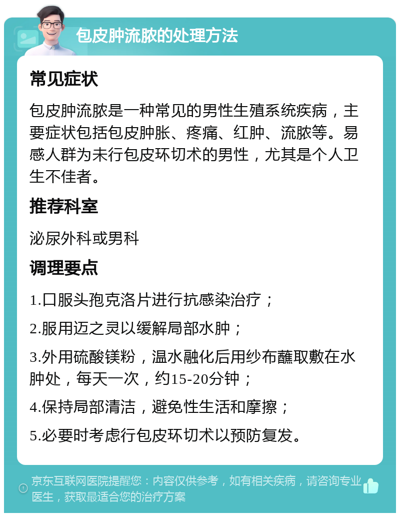 包皮肿流脓的处理方法 常见症状 包皮肿流脓是一种常见的男性生殖系统疾病，主要症状包括包皮肿胀、疼痛、红肿、流脓等。易感人群为未行包皮环切术的男性，尤其是个人卫生不佳者。 推荐科室 泌尿外科或男科 调理要点 1.口服头孢克洛片进行抗感染治疗； 2.服用迈之灵以缓解局部水肿； 3.外用硫酸镁粉，温水融化后用纱布蘸取敷在水肿处，每天一次，约15-20分钟； 4.保持局部清洁，避免性生活和摩擦； 5.必要时考虑行包皮环切术以预防复发。