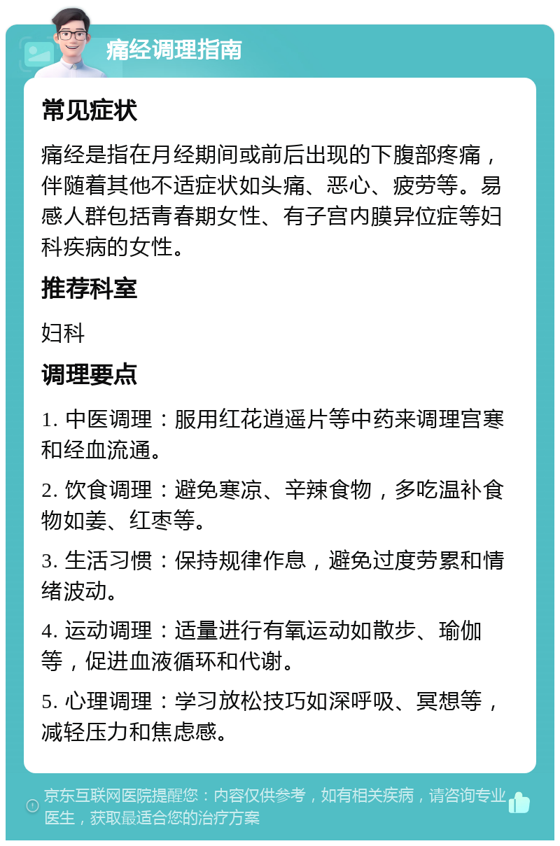 痛经调理指南 常见症状 痛经是指在月经期间或前后出现的下腹部疼痛，伴随着其他不适症状如头痛、恶心、疲劳等。易感人群包括青春期女性、有子宫内膜异位症等妇科疾病的女性。 推荐科室 妇科 调理要点 1. 中医调理：服用红花逍遥片等中药来调理宫寒和经血流通。 2. 饮食调理：避免寒凉、辛辣食物，多吃温补食物如姜、红枣等。 3. 生活习惯：保持规律作息，避免过度劳累和情绪波动。 4. 运动调理：适量进行有氧运动如散步、瑜伽等，促进血液循环和代谢。 5. 心理调理：学习放松技巧如深呼吸、冥想等，减轻压力和焦虑感。