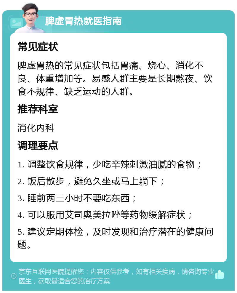 脾虚胃热就医指南 常见症状 脾虚胃热的常见症状包括胃痛、烧心、消化不良、体重增加等。易感人群主要是长期熬夜、饮食不规律、缺乏运动的人群。 推荐科室 消化内科 调理要点 1. 调整饮食规律，少吃辛辣刺激油腻的食物； 2. 饭后散步，避免久坐或马上躺下； 3. 睡前两三小时不要吃东西； 4. 可以服用艾司奥美拉唑等药物缓解症状； 5. 建议定期体检，及时发现和治疗潜在的健康问题。