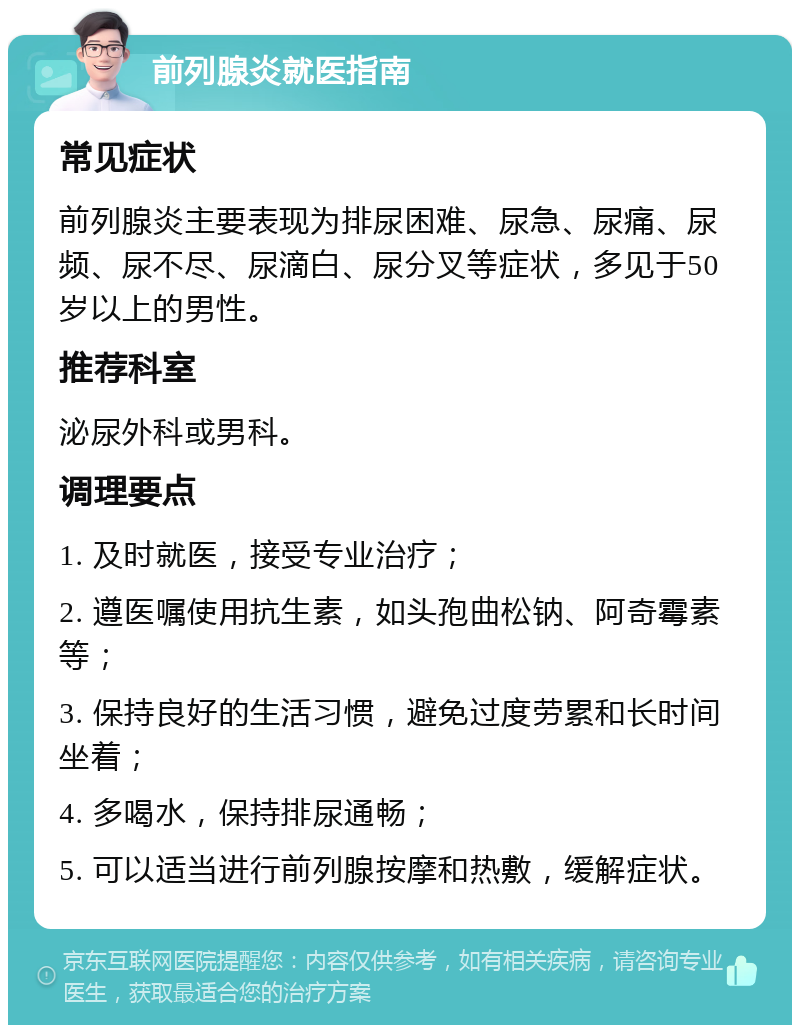 前列腺炎就医指南 常见症状 前列腺炎主要表现为排尿困难、尿急、尿痛、尿频、尿不尽、尿滴白、尿分叉等症状，多见于50岁以上的男性。 推荐科室 泌尿外科或男科。 调理要点 1. 及时就医，接受专业治疗； 2. 遵医嘱使用抗生素，如头孢曲松钠、阿奇霉素等； 3. 保持良好的生活习惯，避免过度劳累和长时间坐着； 4. 多喝水，保持排尿通畅； 5. 可以适当进行前列腺按摩和热敷，缓解症状。