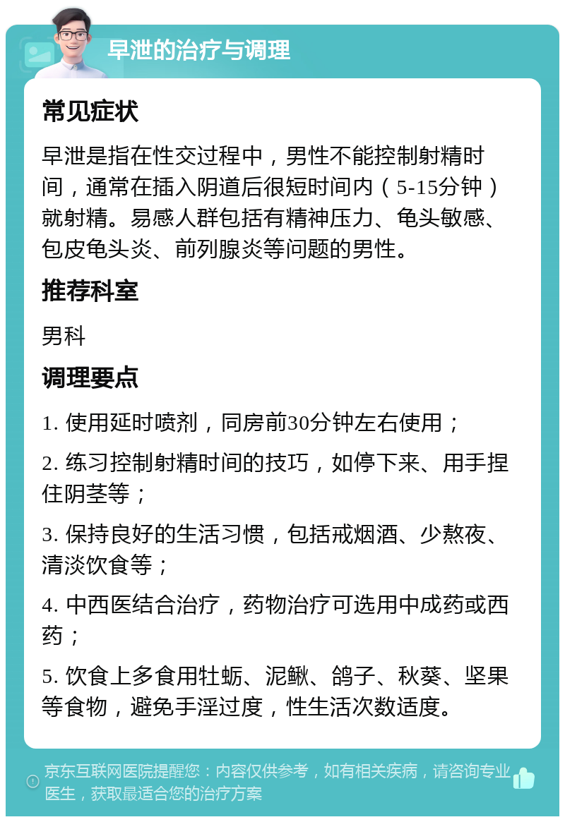 早泄的治疗与调理 常见症状 早泄是指在性交过程中，男性不能控制射精时间，通常在插入阴道后很短时间内（5-15分钟）就射精。易感人群包括有精神压力、龟头敏感、包皮龟头炎、前列腺炎等问题的男性。 推荐科室 男科 调理要点 1. 使用延时喷剂，同房前30分钟左右使用； 2. 练习控制射精时间的技巧，如停下来、用手捏住阴茎等； 3. 保持良好的生活习惯，包括戒烟酒、少熬夜、清淡饮食等； 4. 中西医结合治疗，药物治疗可选用中成药或西药； 5. 饮食上多食用牡蛎、泥鳅、鸽子、秋葵、坚果等食物，避免手淫过度，性生活次数适度。