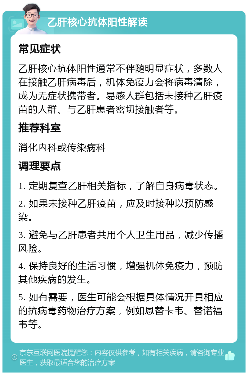 乙肝核心抗体阳性解读 常见症状 乙肝核心抗体阳性通常不伴随明显症状，多数人在接触乙肝病毒后，机体免疫力会将病毒清除，成为无症状携带者。易感人群包括未接种乙肝疫苗的人群、与乙肝患者密切接触者等。 推荐科室 消化内科或传染病科 调理要点 1. 定期复查乙肝相关指标，了解自身病毒状态。 2. 如果未接种乙肝疫苗，应及时接种以预防感染。 3. 避免与乙肝患者共用个人卫生用品，减少传播风险。 4. 保持良好的生活习惯，增强机体免疫力，预防其他疾病的发生。 5. 如有需要，医生可能会根据具体情况开具相应的抗病毒药物治疗方案，例如恩替卡韦、替诺福韦等。