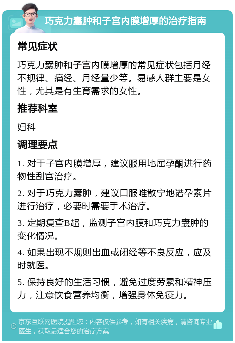 巧克力囊肿和子宫内膜增厚的治疗指南 常见症状 巧克力囊肿和子宫内膜增厚的常见症状包括月经不规律、痛经、月经量少等。易感人群主要是女性，尤其是有生育需求的女性。 推荐科室 妇科 调理要点 1. 对于子宫内膜增厚，建议服用地屈孕酮进行药物性刮宫治疗。 2. 对于巧克力囊肿，建议口服唯散宁地诺孕素片进行治疗，必要时需要手术治疗。 3. 定期复查B超，监测子宫内膜和巧克力囊肿的变化情况。 4. 如果出现不规则出血或闭经等不良反应，应及时就医。 5. 保持良好的生活习惯，避免过度劳累和精神压力，注意饮食营养均衡，增强身体免疫力。