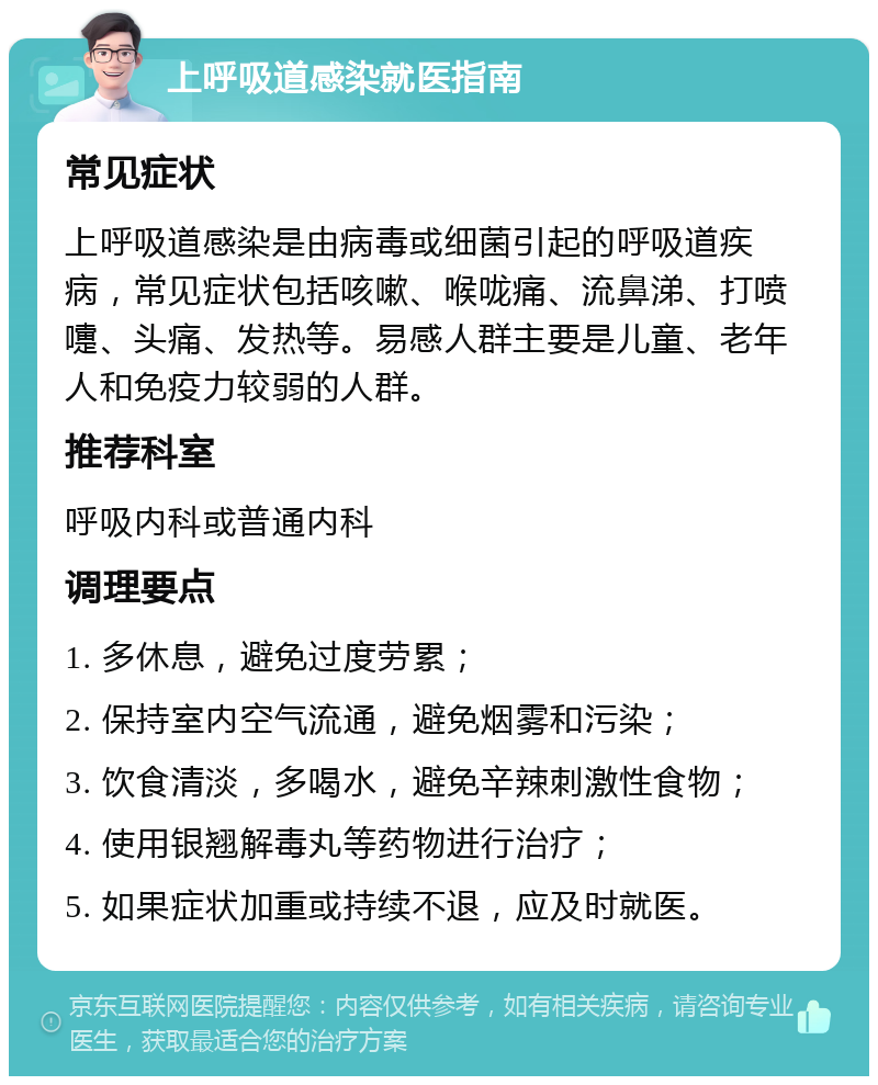 上呼吸道感染就医指南 常见症状 上呼吸道感染是由病毒或细菌引起的呼吸道疾病，常见症状包括咳嗽、喉咙痛、流鼻涕、打喷嚏、头痛、发热等。易感人群主要是儿童、老年人和免疫力较弱的人群。 推荐科室 呼吸内科或普通内科 调理要点 1. 多休息，避免过度劳累； 2. 保持室内空气流通，避免烟雾和污染； 3. 饮食清淡，多喝水，避免辛辣刺激性食物； 4. 使用银翘解毒丸等药物进行治疗； 5. 如果症状加重或持续不退，应及时就医。