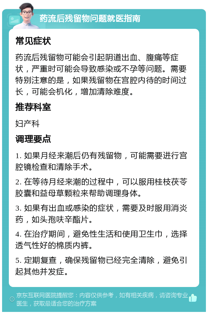 药流后残留物问题就医指南 常见症状 药流后残留物可能会引起阴道出血、腹痛等症状，严重时可能会导致感染或不孕等问题。需要特别注意的是，如果残留物在宫腔内待的时间过长，可能会机化，增加清除难度。 推荐科室 妇产科 调理要点 1. 如果月经来潮后仍有残留物，可能需要进行宫腔镜检查和清除手术。 2. 在等待月经来潮的过程中，可以服用桂枝茯苓胶囊和益母草颗粒来帮助调理身体。 3. 如果有出血或感染的症状，需要及时服用消炎药，如头孢呋辛酯片。 4. 在治疗期间，避免性生活和使用卫生巾，选择透气性好的棉质内裤。 5. 定期复查，确保残留物已经完全清除，避免引起其他并发症。