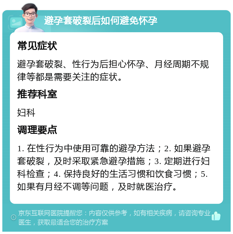 避孕套破裂后如何避免怀孕 常见症状 避孕套破裂、性行为后担心怀孕、月经周期不规律等都是需要关注的症状。 推荐科室 妇科 调理要点 1. 在性行为中使用可靠的避孕方法；2. 如果避孕套破裂，及时采取紧急避孕措施；3. 定期进行妇科检查；4. 保持良好的生活习惯和饮食习惯；5. 如果有月经不调等问题，及时就医治疗。