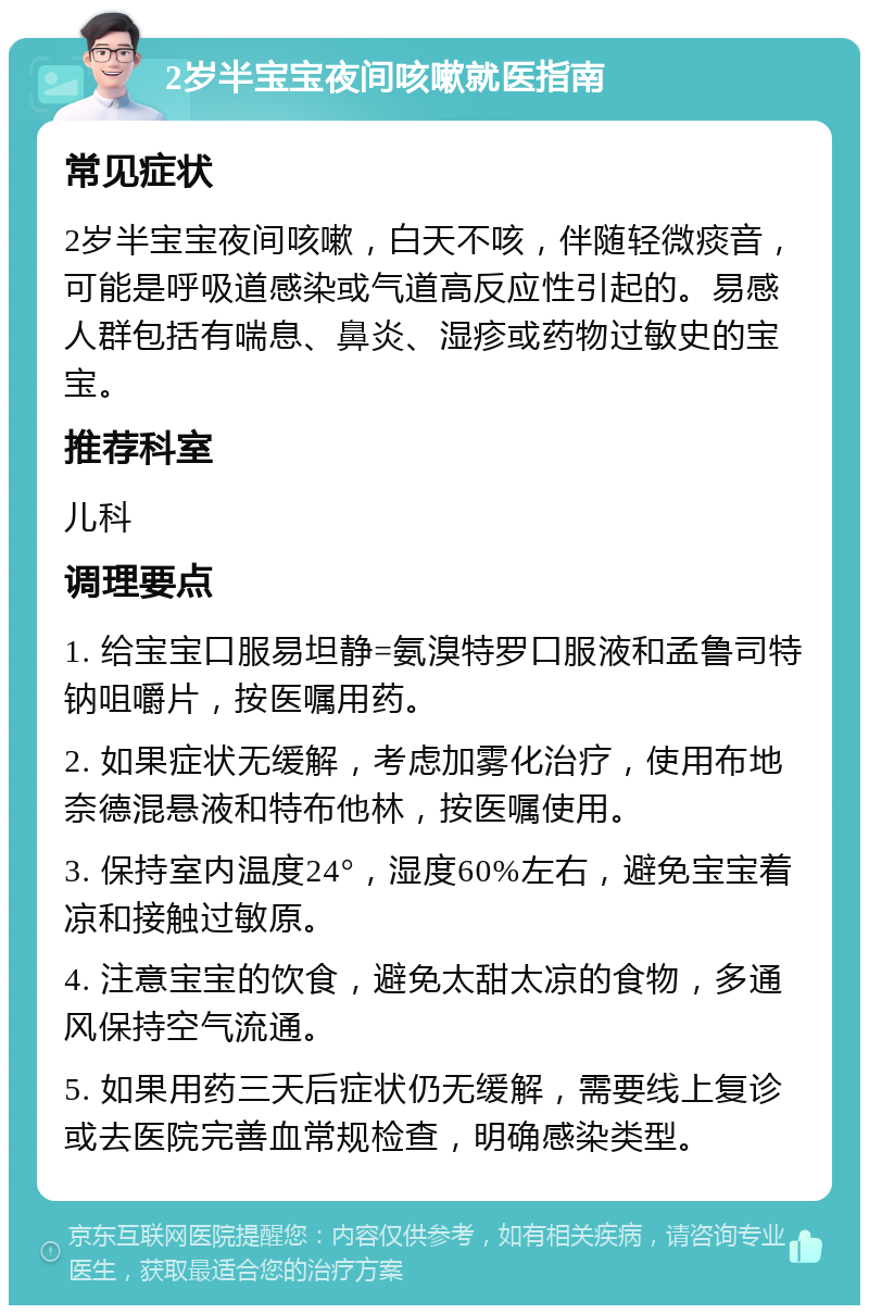 2岁半宝宝夜间咳嗽就医指南 常见症状 2岁半宝宝夜间咳嗽，白天不咳，伴随轻微痰音，可能是呼吸道感染或气道高反应性引起的。易感人群包括有喘息、鼻炎、湿疹或药物过敏史的宝宝。 推荐科室 儿科 调理要点 1. 给宝宝口服易坦静=氨溴特罗口服液和孟鲁司特钠咀嚼片，按医嘱用药。 2. 如果症状无缓解，考虑加雾化治疗，使用布地奈德混悬液和特布他林，按医嘱使用。 3. 保持室内温度24°，湿度60%左右，避免宝宝着凉和接触过敏原。 4. 注意宝宝的饮食，避免太甜太凉的食物，多通风保持空气流通。 5. 如果用药三天后症状仍无缓解，需要线上复诊或去医院完善血常规检查，明确感染类型。