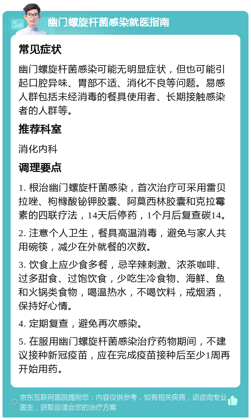 幽门螺旋杆菌感染就医指南 常见症状 幽门螺旋杆菌感染可能无明显症状，但也可能引起口腔异味、胃部不适、消化不良等问题。易感人群包括未经消毒的餐具使用者、长期接触感染者的人群等。 推荐科室 消化内科 调理要点 1. 根治幽门螺旋杆菌感染，首次治疗可采用雷贝拉唑、枸橼酸铋钾胶囊、阿莫西林胶囊和克拉霉素的四联疗法，14天后停药，1个月后复查碳14。 2. 注意个人卫生，餐具高温消毒，避免与家人共用碗筷，减少在外就餐的次数。 3. 饮食上应少食多餐，忌辛辣刺激、浓茶咖啡、过多甜食、过饱饮食，少吃生冷食物、海鲜、鱼和火锅类食物，喝温热水，不喝饮料，戒烟酒，保持好心情。 4. 定期复查，避免再次感染。 5. 在服用幽门螺旋杆菌感染治疗药物期间，不建议接种新冠疫苗，应在完成疫苗接种后至少1周再开始用药。