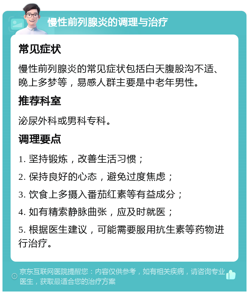 慢性前列腺炎的调理与治疗 常见症状 慢性前列腺炎的常见症状包括白天腹股沟不适、晚上多梦等，易感人群主要是中老年男性。 推荐科室 泌尿外科或男科专科。 调理要点 1. 坚持锻炼，改善生活习惯； 2. 保持良好的心态，避免过度焦虑； 3. 饮食上多摄入番茄红素等有益成分； 4. 如有精索静脉曲张，应及时就医； 5. 根据医生建议，可能需要服用抗生素等药物进行治疗。