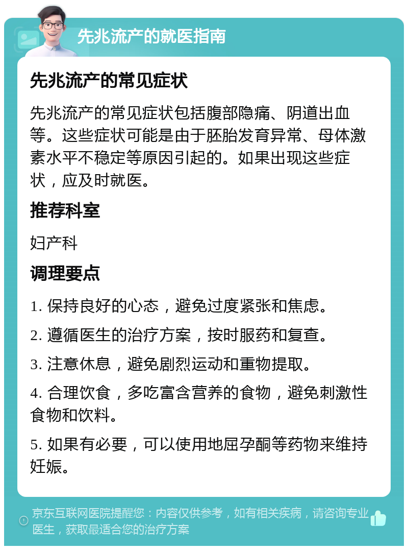 先兆流产的就医指南 先兆流产的常见症状 先兆流产的常见症状包括腹部隐痛、阴道出血等。这些症状可能是由于胚胎发育异常、母体激素水平不稳定等原因引起的。如果出现这些症状，应及时就医。 推荐科室 妇产科 调理要点 1. 保持良好的心态，避免过度紧张和焦虑。 2. 遵循医生的治疗方案，按时服药和复查。 3. 注意休息，避免剧烈运动和重物提取。 4. 合理饮食，多吃富含营养的食物，避免刺激性食物和饮料。 5. 如果有必要，可以使用地屈孕酮等药物来维持妊娠。