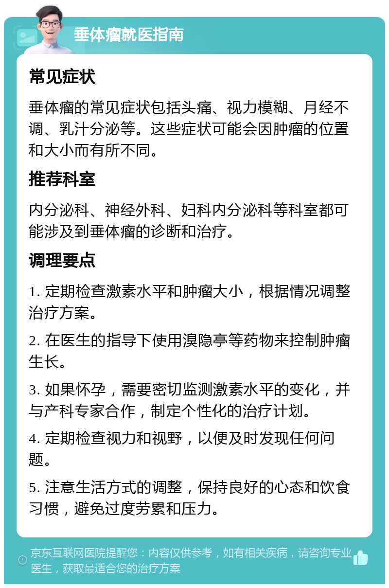 垂体瘤就医指南 常见症状 垂体瘤的常见症状包括头痛、视力模糊、月经不调、乳汁分泌等。这些症状可能会因肿瘤的位置和大小而有所不同。 推荐科室 内分泌科、神经外科、妇科内分泌科等科室都可能涉及到垂体瘤的诊断和治疗。 调理要点 1. 定期检查激素水平和肿瘤大小，根据情况调整治疗方案。 2. 在医生的指导下使用溴隐亭等药物来控制肿瘤生长。 3. 如果怀孕，需要密切监测激素水平的变化，并与产科专家合作，制定个性化的治疗计划。 4. 定期检查视力和视野，以便及时发现任何问题。 5. 注意生活方式的调整，保持良好的心态和饮食习惯，避免过度劳累和压力。