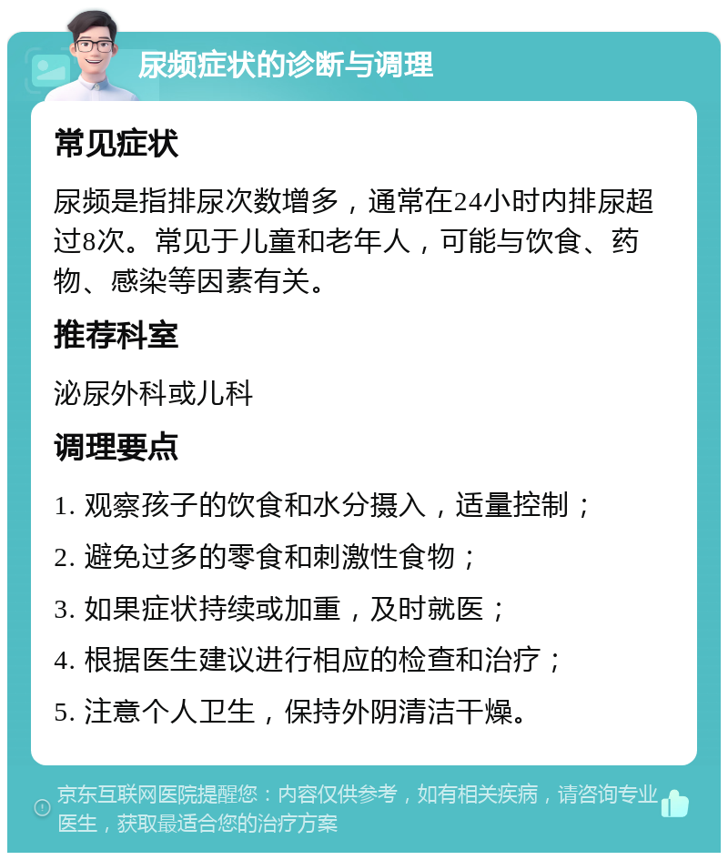 尿频症状的诊断与调理 常见症状 尿频是指排尿次数增多，通常在24小时内排尿超过8次。常见于儿童和老年人，可能与饮食、药物、感染等因素有关。 推荐科室 泌尿外科或儿科 调理要点 1. 观察孩子的饮食和水分摄入，适量控制； 2. 避免过多的零食和刺激性食物； 3. 如果症状持续或加重，及时就医； 4. 根据医生建议进行相应的检查和治疗； 5. 注意个人卫生，保持外阴清洁干燥。