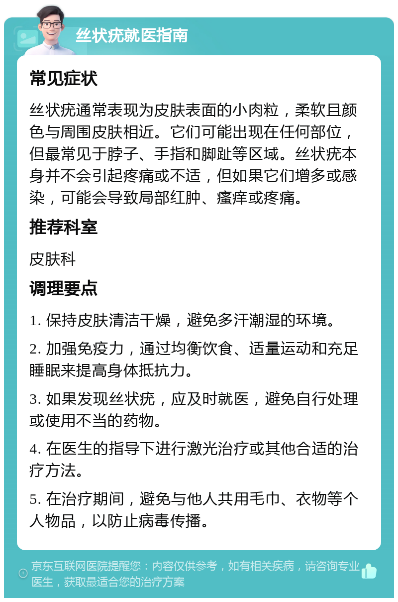 丝状疣就医指南 常见症状 丝状疣通常表现为皮肤表面的小肉粒，柔软且颜色与周围皮肤相近。它们可能出现在任何部位，但最常见于脖子、手指和脚趾等区域。丝状疣本身并不会引起疼痛或不适，但如果它们增多或感染，可能会导致局部红肿、瘙痒或疼痛。 推荐科室 皮肤科 调理要点 1. 保持皮肤清洁干燥，避免多汗潮湿的环境。 2. 加强免疫力，通过均衡饮食、适量运动和充足睡眠来提高身体抵抗力。 3. 如果发现丝状疣，应及时就医，避免自行处理或使用不当的药物。 4. 在医生的指导下进行激光治疗或其他合适的治疗方法。 5. 在治疗期间，避免与他人共用毛巾、衣物等个人物品，以防止病毒传播。