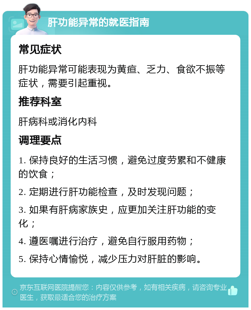 肝功能异常的就医指南 常见症状 肝功能异常可能表现为黄疸、乏力、食欲不振等症状，需要引起重视。 推荐科室 肝病科或消化内科 调理要点 1. 保持良好的生活习惯，避免过度劳累和不健康的饮食； 2. 定期进行肝功能检查，及时发现问题； 3. 如果有肝病家族史，应更加关注肝功能的变化； 4. 遵医嘱进行治疗，避免自行服用药物； 5. 保持心情愉悦，减少压力对肝脏的影响。