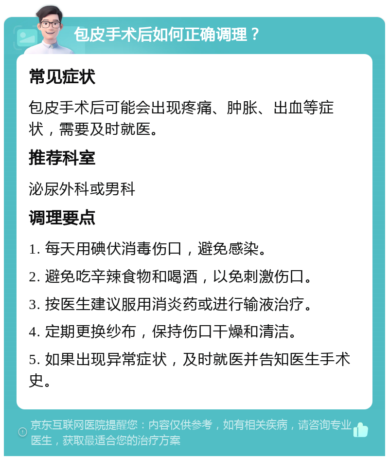 包皮手术后如何正确调理？ 常见症状 包皮手术后可能会出现疼痛、肿胀、出血等症状，需要及时就医。 推荐科室 泌尿外科或男科 调理要点 1. 每天用碘伏消毒伤口，避免感染。 2. 避免吃辛辣食物和喝酒，以免刺激伤口。 3. 按医生建议服用消炎药或进行输液治疗。 4. 定期更换纱布，保持伤口干燥和清洁。 5. 如果出现异常症状，及时就医并告知医生手术史。