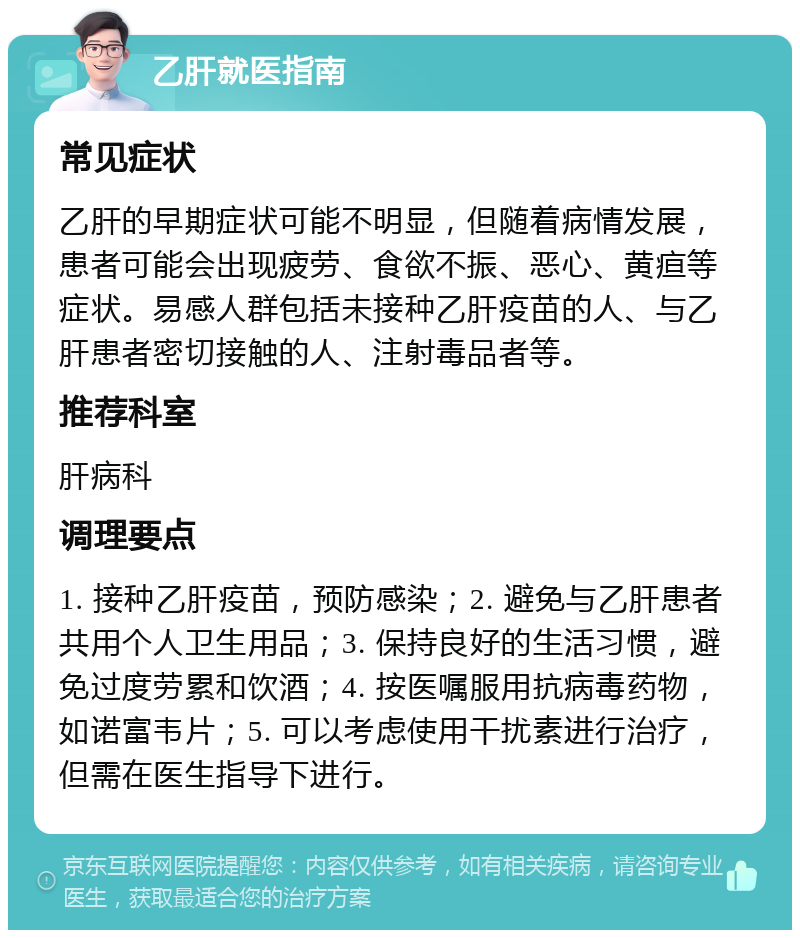 乙肝就医指南 常见症状 乙肝的早期症状可能不明显，但随着病情发展，患者可能会出现疲劳、食欲不振、恶心、黄疸等症状。易感人群包括未接种乙肝疫苗的人、与乙肝患者密切接触的人、注射毒品者等。 推荐科室 肝病科 调理要点 1. 接种乙肝疫苗，预防感染；2. 避免与乙肝患者共用个人卫生用品；3. 保持良好的生活习惯，避免过度劳累和饮酒；4. 按医嘱服用抗病毒药物，如诺富韦片；5. 可以考虑使用干扰素进行治疗，但需在医生指导下进行。