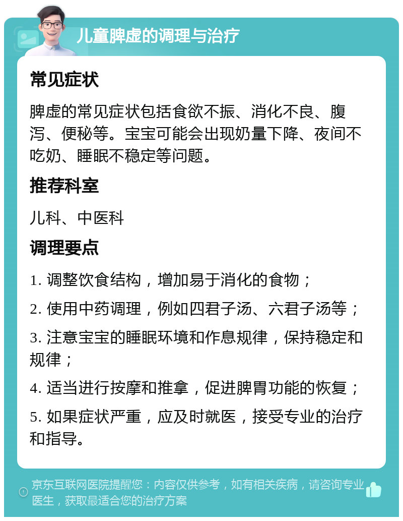 儿童脾虚的调理与治疗 常见症状 脾虚的常见症状包括食欲不振、消化不良、腹泻、便秘等。宝宝可能会出现奶量下降、夜间不吃奶、睡眠不稳定等问题。 推荐科室 儿科、中医科 调理要点 1. 调整饮食结构，增加易于消化的食物； 2. 使用中药调理，例如四君子汤、六君子汤等； 3. 注意宝宝的睡眠环境和作息规律，保持稳定和规律； 4. 适当进行按摩和推拿，促进脾胃功能的恢复； 5. 如果症状严重，应及时就医，接受专业的治疗和指导。