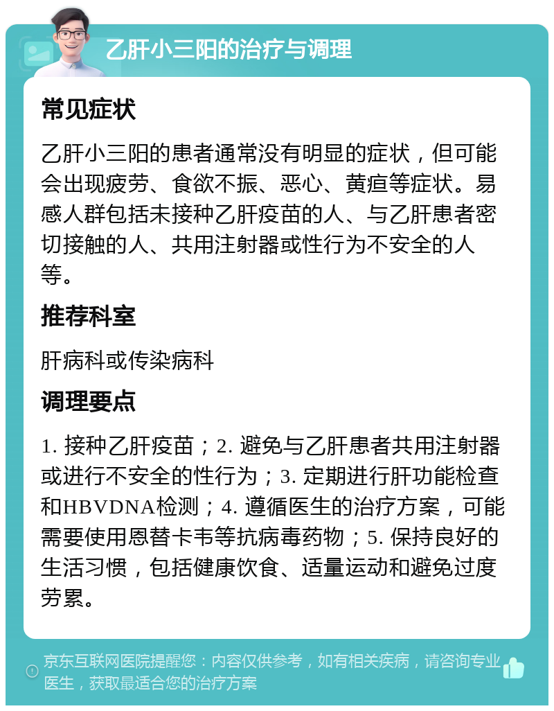 乙肝小三阳的治疗与调理 常见症状 乙肝小三阳的患者通常没有明显的症状，但可能会出现疲劳、食欲不振、恶心、黄疸等症状。易感人群包括未接种乙肝疫苗的人、与乙肝患者密切接触的人、共用注射器或性行为不安全的人等。 推荐科室 肝病科或传染病科 调理要点 1. 接种乙肝疫苗；2. 避免与乙肝患者共用注射器或进行不安全的性行为；3. 定期进行肝功能检查和HBVDNA检测；4. 遵循医生的治疗方案，可能需要使用恩替卡韦等抗病毒药物；5. 保持良好的生活习惯，包括健康饮食、适量运动和避免过度劳累。